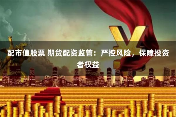 配市值股票 期货配资监管：严控风险，保障投资者权益