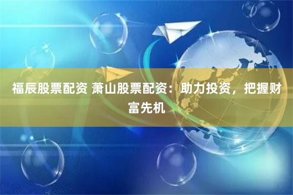 福辰股票配资 萧山股票配资：助力投资，把握财富先机