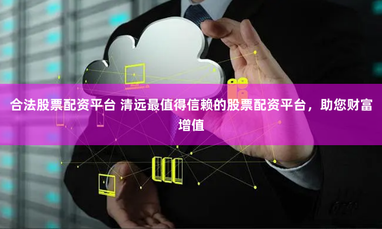 合法股票配资平台 清远最值得信赖的股票配资平台，助您财富增值