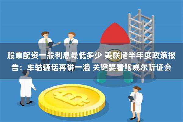 股票配资一般利息最低多少 美联储半年度政策报告：车轱辘话再讲一遍 关键要看鲍威尔听证会