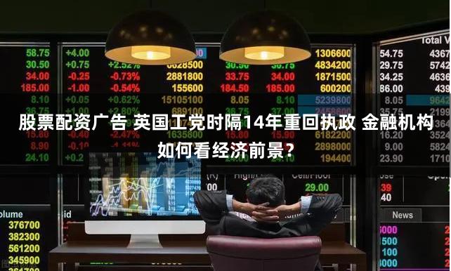 股票配资广告 英国工党时隔14年重回执政 金融机构如何看经济前景？