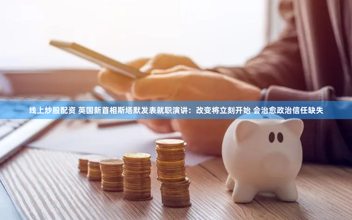 线上炒股配资 英国新首相斯塔默发表就职演讲:改变将立刻开始 会治愈政治信任缺失