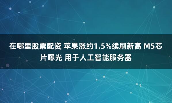 在哪里股票配资 苹果涨约1.5%续刷新高 M5芯片曝光 用于人工智能服务器