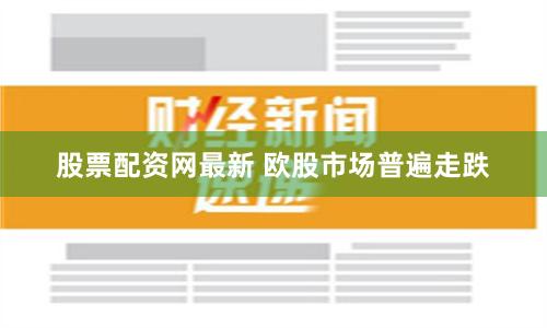 股票配资网最新 欧股市场普遍走跌