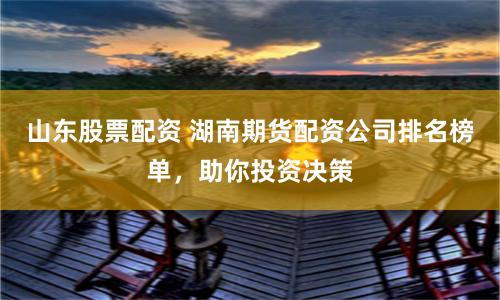 山东股票配资 湖南期货配资公司排名榜单，助你投资决策