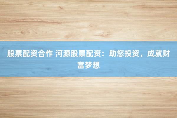 股票配资合作 河源股票配资：助您投资，成就财富梦想